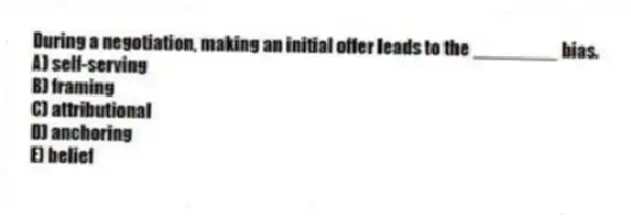 During a negotiation, making an initial offer leads to the ________ bias.
A) self-serving
B) framing
C) attributional
D) anchoring
E) belief