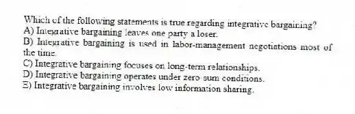 Which of the following statements is true regarding integrative bargaining?
A) Integrative bargaining leaves one party a loser.
B) Integrative bargaining is used in labor-management negotiations most of the time.
C) Integrative bargaining focuses on long-term relationships.
D) Integrative bargaining operates under zero-sum conditions.
E) Integrative bargaining involves low information sharing.