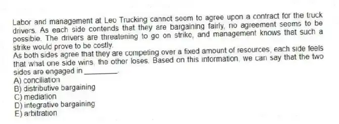 Labor and management at Leo Trucking cannot seem to agree upon a contract for the truck drivers. As each side contends that they are bargaining fairly, no agreement seems to be possible. The drivers are threatening to go on strike, and management knows that such a strike would prove to be costly.
-As both sides agree that they are competing over a fixed amount of resources, each side feels that what one side wins, the other loses. Based on this information, we can say that the two sides are engaged in ________.
A) conciliation
B) distributive bargaining
C) mediation
D) integrative bargaining
E) arbitration