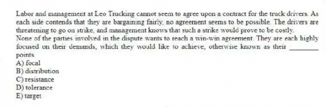 Labor and management at Leo Trucking cannot seem to agree upon a contract for the truck drivers. As each side contends that they are bargaining fairly, no agreement seems to be possible. The drivers are threatening to go on strike, and management knows that such a strike would prove to be costly.
-None of the parties involved in the dispute wants to reach a win-win agreement. They are each highly focused on their demands, which they would like to achieve, otherwise known as their ________ points.
A) focal
B) distribution
C) resistance
D) tolerance
E) target