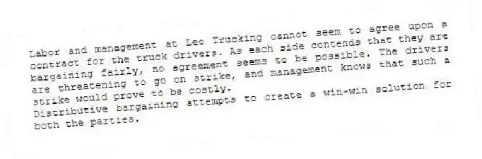 Labor and management at Leo Trucking cannot seem to agree upon a contract for the truck drivers. As each side contends that they are bargaining fairly, no agreement seems to be possible. The drivers are threatening to go on strike, and management knows that such a strike would prove to be costly.
-Distributive bargaining attempts to create a win-win solution for both the parties.