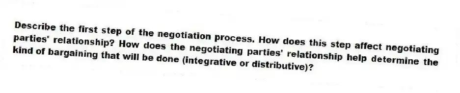 Describe the first step of the negotiation process. How does this step affect negotiating parties' relationship? How does the negotiating parties' relationship help determine the kind of bargaining that will be done (integrative or distributive)?