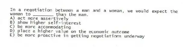 In a negotiation between a man and a woman, we would expect the woman to ________ than the man.
A) act more assertively
B) show higher self-interest
C) be more accommodating
D) place a higher value on the economic outcome
E) be more proactive in getting negotiations underway