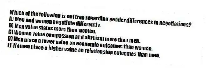 Which of the following is not true regarding gender differences in negotiations?
A) Men and women negotiate differently.
B) Men value status more than women.
C) Women value compassion and altruism more than men.
D) Men place a lower value on economic outcomes than women.
E) Women place a higher value on relationship outcomes than men.