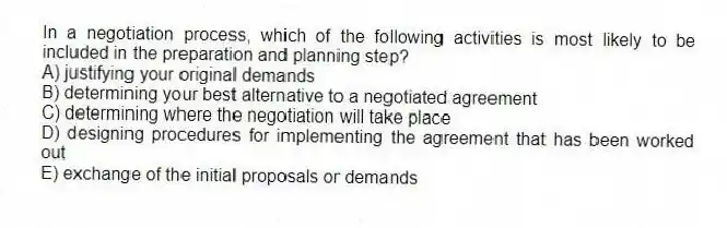 In a negotiation process, which of the following activities is most likely to be included in the preparation and planning step?
A) justifying your original demands
B) determining your best alternative to a negotiated agreement
C) determining where the negotiation will take place
D) designing procedures for implementing the agreement that has been worked out
E) exchange of the initial proposals or demands
