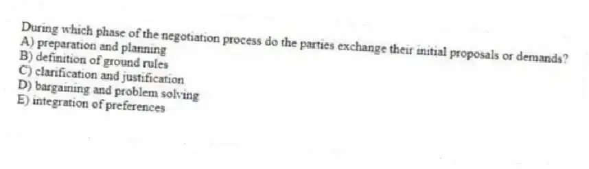 During which phase of the negotiation process do the parties exchange their initial proposals or demands?
A) preparation and planning
B) definition of ground rules
C) clarification and justification
D) bargaining and problem solving
E) integration of preferences