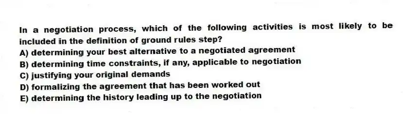 In a negotiation process, which of the following activities is most likely to be included in the definition of ground rules step?
A) determining your best alternative to a negotiated agreement
B) determining time constraints, if any, applicable to negotiation
C) justifying your original demands
D) formalizing the agreement that has been worked out
E) determining the history leading up to the negotiation