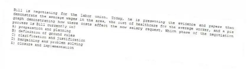 Bill is negotiating for the labor union. Today, he is presenting the evidence and papers that demonstrate the average wages in the area, the cost of healthcare for the average worker, and a pie graph demonstrating how these costs affect the new salary request. Which phase of the negotiation process is Bill currently in?
A) preparation and planning
B) definition of ground rules
C) clarification and justification
D) bargaining and problem solving
E) closure and implementation