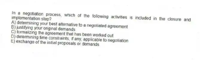 In a negotiation process, which of the following activities is included in the closure and implementation step?
A) determining your best alternative to a negotiated agreement
B) justifying your original demands
C) formalizing the agreement that has been worked out
D) determining time constraints, if any, applicable to negotiation
E) exchange of the initial proposals or demands