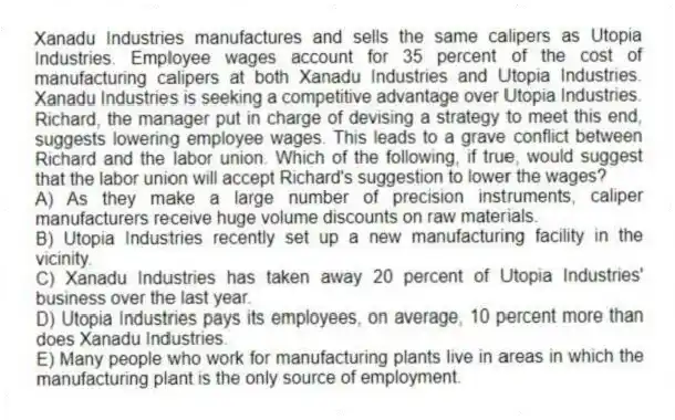 Xanadu Industries manufactures and sells the same calipers as Utopia Industries. Employee wages account for 35 percent of the cost of manufacturing calipers at both Xanadu Industries and Utopia Industries. Xanadu Industries is seeking a competitive advantage over Utopia Industries. Richard, the manager put in charge of devising a strategy to meet this end, suggests lowering employee wages. This leads to a grave conflict between Richard and the labor union. Which of the following, if true, would suggest that the labor union will accept Richard's suggestion to lower the wages?
A) As they make a large number of precision instruments, caliper manufacturers receive huge volume discounts on raw materials.
B) Utopia Industries recently set up a new manufacturing facility in the vicinity.
C) Xanadu Industries has taken away 20 percent of Utopia Industries' business over the last year.
D) Utopia Industries pays its employees, on average, 10 percent more than does Xanadu Industries.
E) Many people who work for manufacturing plants live in areas in which the manufacturing plant is the only source of employment.