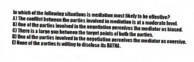 In which of the following situations is mediation most likely to be effective?
A) The conflict between the parties involved in mediation is at a moderate level.
B) One of the parties involved in the negotiation perceives the mediator as biased.
C) There is a large gap between the target points of both the parties.
D) One of the parties involved in the negotiation perceives the mediator as coercive.
E) None of the parties is willing to disclose its BATNA.