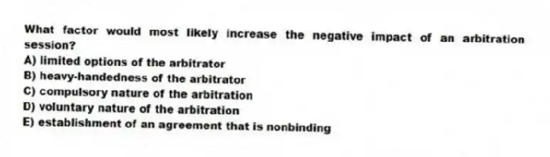 What factor would most likely increase the negative impact of an arbitration session?
A) limited options of the arbitrator
B) heavy-handedness of the arbitrator
C) compulsory nature of the arbitration
D) voluntary nature of the arbitration
E) establishment of an agreement that is nonbinding
