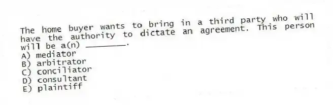 The home buyer wants to bring in a third party who will have the authority to dictate an agreement. This person will be a(n) ________.
A) mediator
B) arbitrator
C) conciliator
D) consultant
E) plaintiff