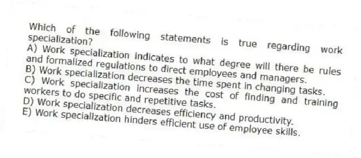 Which of the following statements is true regarding work specialization?
A) Work specialization indicates to what degree will there be rules and formalized regulations to direct employees and managers.
B) Work specialization decreases the time spent in changing tasks.
C) Work specialization increases the cost of finding and training workers to do specific and repetitive tasks.
D) Work specialization decreases efficiency and productivity.
E) Work specialization hinders efficient use of employee skills.