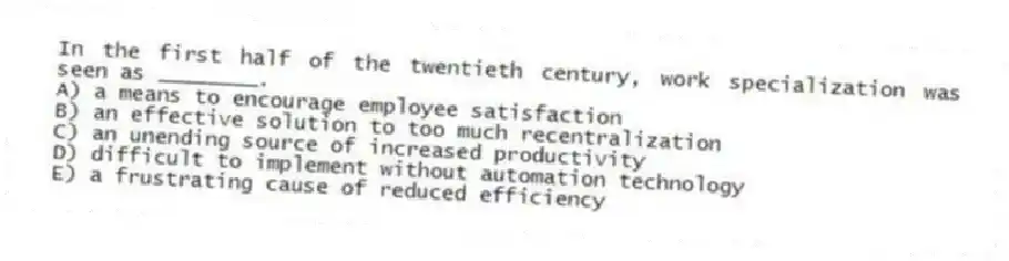 In the first half of the twentieth century, work specialization was seen as ________.
A) a means to encourage employee satisfaction
B) an effective solution to too much recentralization
C) an unending source of increased productivity
D) difficult to implement without automation technology
E) a frustrating cause of reduced efficiency