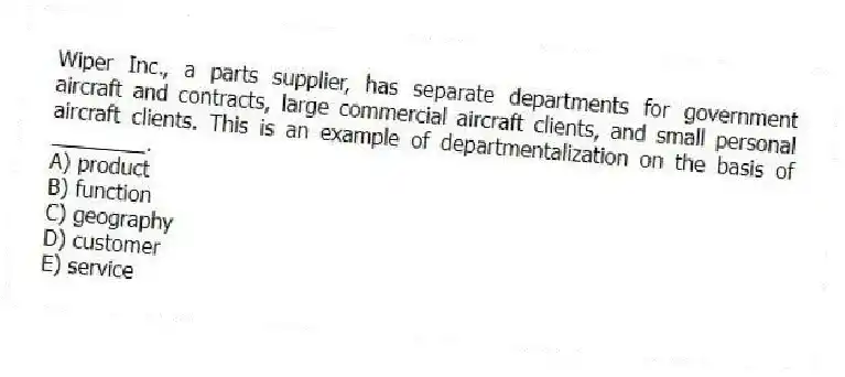 Wiper Inc., a parts supplier, has separate departments for government aircraft and contracts, large commercial aircraft clients, and small personal aircraft clients. This is an example of departmentalization on the basis of ________.
A) product
B) function
C) geography
D) customer
E) service