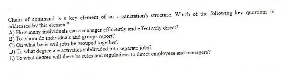 Chain of command is a key element of an organization's structure. Which of the following key questions is addressed by this element?
A) How many individuals can a manager efficiently and effectively direct?
B) To whom do individuals and groups report?
C) On what basis will jobs be grouped together?
D) To what degree are activities subdivided into separate jobs?
E) To what degree will there be rules and regulations to direct employees and managers?