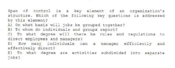 Span of control is a key element of an organization's structure. Which of the following key questions is addressed by this element?
A) On what basis will jobs be grouped together?
B) To whom do individuals and groups report?
C) To what degree will there be rules and regulations to direct employees and managers?
D) How many individuals can a manager efficiently and effectively direct?
E) To what degree are activities subdivided into separate jobs?