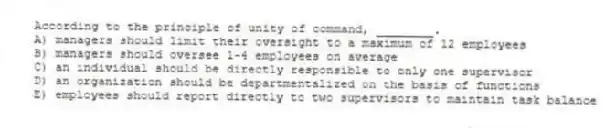 According to the principle of unity of command, ________.
A) managers should limit their oversight to a maximum of 12 employees
B) managers should oversee 1-4 employees on average
C) an individual should be directly responsible to only one supervisor
D) an organization should be departmentalized on the basis of functions
E) employees should report directly to two supervisors to maintain task balance