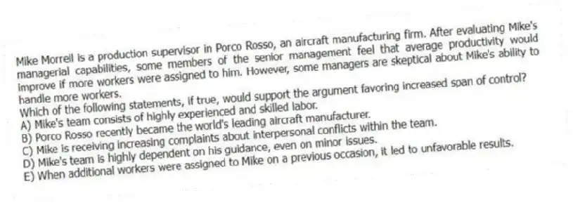 Mike Morrell is a production supervisor in Porco Rosso, an aircraft manufacturing firm. After evaluating Mike's managerial capabilities, some members of the senior management feel that average productivity would improve if more workers were assigned to him. However, some managers are skeptical about Mike's ability to handle more workers.
-Which of the following statements, if true, would support the argument favoring increased span of control?
A) Mike's team consists of highly experienced and skilled labor.
B) Porco Rosso recently became the world's leading aircraft manufacturer.
C) Mike is receiving increasing complaints about interpersonal conflicts within the team.
D) Mike's team is highly dependent on his guidance, even on minor issues.
E) When additional workers were assigned to Mike on a previous occasion, it led to unfavorable results.