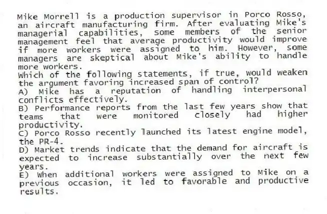 Mike Morrell is a production supervisor in Porco Rosso, an aircraft manufacturing firm. After evaluating Mike's managerial capabilities, some members of the senior management feel that average productivity would improve if more workers were assigned to him. However, some managers are skeptical about Mike's ability to handle more workers.
-Which of the following statements, if true, would weaken the argument favoring increased span of control?
A) Mike has a reputation of handling interpersonal conflicts effectively.
B) Performance reports from the last few years show that teams that were monitored closely had higher productivity.
C) Porco Rosso recently launched its latest engine model, the PR-4.
D) Market trends indicate that the demand for aircraft is expected to increase substantially over the next few years.
E) When additional workers were assigned to Mike on a previous occasion, it led to favorable and productive results.