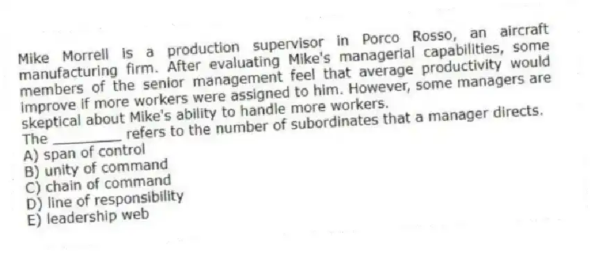 Mike Morrell is a production supervisor in Porco Rosso, an aircraft manufacturing firm. After evaluating Mike's managerial capabilities, some members of the senior management feel that average productivity would improve if more workers were assigned to him. However, some managers are skeptical about Mike's ability to handle more workers.
-The ________ refers to the number of subordinates that a manager directs.
A) span of control
B) unity of command
C) chain of command
D) line of responsibility
E) leadership web