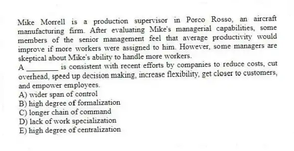 Mike Morrell is a production supervisor in Porco Rosso, an aircraft manufacturing firm. After evaluating Mike's managerial capabilities, some members of the senior management feel that average productivity would improve if more workers were assigned to him. However, some managers are skeptical about Mike's ability to handle more workers.
-A ________ is consistent with recent efforts by companies to reduce costs, cut overhead, speed up decision making, increase flexibility, get closer to customers, and empower employees.
A) wider span of control
B) high degree of formalization
C) longer chain of command
D) lack of work specialization
E) high degree of centralization