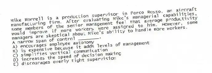Mike Morrell is a production supervisor in Porco Rosso, an aircraft manufacturing firm. After evaluating Mike's managerial capabilities, some members of the senior management feel that average productivity would improve if more workers were assigned to him. However, some managers are skeptical about Mike's ability to handle more workers.
-A narrow span of control ________.
A) encourages employee autonomy
B) is expensive because it adds levels of management
C) simplifies vertical communication
D) increases the speed of decision making
E) discourages overly tight supervision