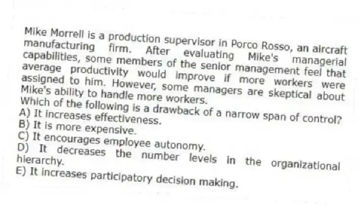 Mike Morrell is a production supervisor in Porco Rosso, an aircraft manufacturing firm. After evaluating Mike's managerial capabilities, some members of the senior management feel that average productivity would improve if more workers were assigned to him. However, some managers are skeptical about Mike's ability to handle more workers.
-Which of the following is a drawback of a narrow span of control?
A) It increases effectiveness.
B) It is more expensive.
C) It encourages employee autonomy.
D) It decreases the number levels in the organizational hierarchy.
E) It increases participatory decision making.