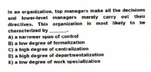 In an organization, top managers make all the decisions and lower-level managers merely carry out their directives. This organization is most likely to be characterized by ________.
A) a narrower span of control
B) a low degree of formalization
C) a high degree of centralization
D) a high degree of departmentalization
E) a low degree of work specialization