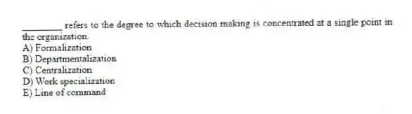 ________ refers to the degree to which decision making is concentrated at a single point in the organization.
A) Formalization
B) Departmentalization
C) Centralization
D) Work specialization
E) Line of command