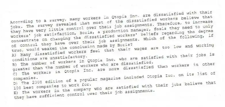 According to a survey, many workers in Qtopia Inc. are dissatisfied with their jobs. The survey revealed that most of the dissatisfied workers believe that they have very little control over their job assignments. Therefore, to increase workers' job satisfaction, Boris, a production manager, feels they need to only concentrate on changing the dissatisfied workers' beliefs regarding the degree of control they have over their job assignments. Which of the following, if true, would weaken the conclusion made by Boris?
A) Many dissatisfied workers feel that their wages are too low and working conditions are unsatisfactory.
B) The number of workers in Qtopia Inc. who are satisfied with their jobs is greater than the number of workers who are dissatisfied.
C) The workers in Qtopia Inc. are more dissatisfied than workers in other companies.
D) The 2008 edition of a popular magazine included Qtopia Inc. on its list of 100 best companies to work for.
E) The workers in the company who are satisfied with their jobs believe that they have sufficient control over their job assignments.