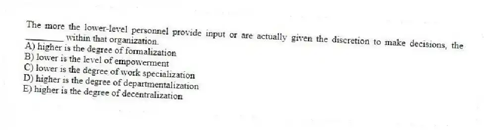 The more the lower-level personnel provide input or are actually given the discretion to make decisions, the ________ within that organization.
A) higher is the degree of formalization
B) lower is the level of empowerment
C) lower is the degree of work specialization
D) higher is the degree of departmentalization
E) higher is the degree of decentralization