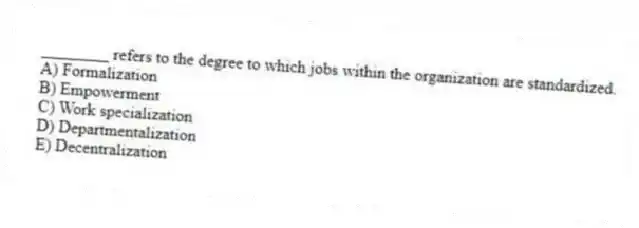 ________ refers to the degree to which jobs within the organization are standardized.
A) Formalization
B) Empowerment
C) Work specialization
D) Departmentalization
E) Decentralization