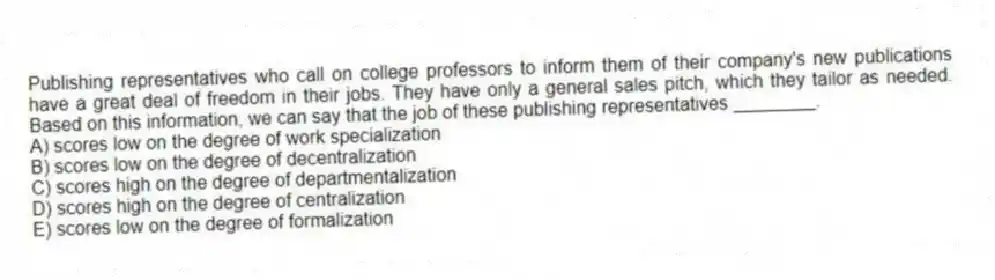 Publishing representatives who call on college professors to inform them of their company's new publications have a great deal of freedom in their jobs. They have only a general sales pitch, which they tailor as needed. Based on this information, we can say that the job of these publishing representatives ________.
A) scores low on the degree of work specialization
B) scores low on the degree of decentralization
C) scores high on the degree of departmentalization
D) scores high on the degree of centralization
E) scores low on the degree of formalization