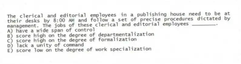 The clerical and editorial employees in a publishing house need to be at their desks by 8:00 AM and follow a set of precise procedures dictated by management. The jobs of these clerical and editorial employees ________.
A) have a wide span of control
B) score high on the degree of departmentalization
C) score high on the degree of formalization
D) lack a unity of command
E) score low on the degree of work specialization