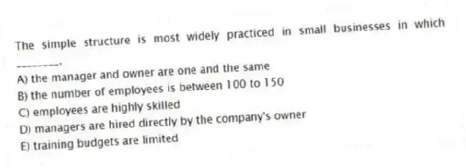 The simple structure is most widely practiced in small businesses in which ________.
A) the manager and owner are one and the same
B) the number of employees is between 100 to 150
C) employees are highly skilled
D) managers are hired directly by the company's owner
E) training budgets are limited