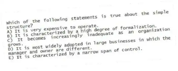 Which of the following statements is true about the simple structure?
A) It is very expensive to operate.
B) It is characterized by a high degree of formalization.
C) It becomes increasingly inadequate as an organization grows.
D) It is most widely adopted in large businesses in which the manager and owner are different.
E) It is characterized by a narrow span of control.