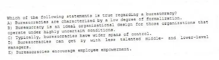 Which of the following statements is true regarding a bureaucracy?
A) Bureaucracies are characterized by a low degree of formalization.
B) Bureaucracy is an ideal organizational design for those organizations that operate under highly uncertain conditions.
C) Typically, bureaucracies have wider spans of control.
D) Bureaucracies can get by with less talented middle- and lower-level managers.
E) Bureaucracies encourage employee empowerment.