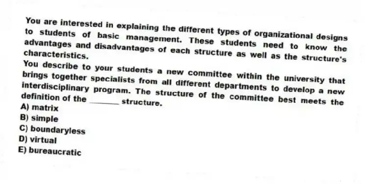 You are interested in explaining the different types of organizational designs to students of basic management. These students need to know the advantages and disadvantages of each structure as well as the structure's characteristics.
-You describe to your students a new committee within the university that brings together specialists from all different departments to develop a new interdisciplinary program. The structure of the committee best meets the definition of the ________ structure.
A) matrix
B) simple
C) boundaryless
D) virtual
E) bureaucratic
