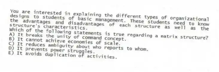 You are interested in explaining the different types of organizational designs to students of basic management. These students need to know the advantages and disadvantages of each structure as well as the structure's characteristics.
-Which of the following statements is true regarding a matrix structure?
A) It breaks the unity of command concept.
B) It cannot achieve economies of scale.
C) It reduces ambiguity about who reports to whom.
D) It prevents power struggles.
E) It avoids duplication of activities.