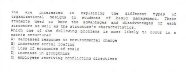 You are interested in explaining the different types of organizational designs to students of basic management. These students need to know the advantages and disadvantages of each structure as well as the structure's characteristics.
-Which one of the following problems is most likely to occur in a matrix structure?
A) decreased response to environmental change
B) increased social loafing
C) loss of economies of scale
D) increase in groupthink
E) employees receiving conflicting directives