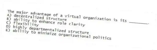 The major advantage of a virtual organization is its ________.
A) decentralized structure
B) ability to enhance role clarity
C) flexibility
D) highly departmentalized structure
E) ability to minimize organizational politics