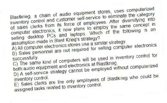 Blastkrieg, a chain of audio equipment stores, uses computerized inventory control and customer self-service to eliminate the category of sales clerks from its force of employees. After diversifying into computer electronics, it now plans to employ the same concept in selling desktop PCs and laptops. Which of the following is an assumption made in Blast Krieg's strategy?
A) All computer electronics stores use a similar strategy.
B) Sales personnel are not required for selling computer electronics successfully.
C) The same kind of computers will be used in inventory control for both audio equipment and electronics at Blastkrieg.
D) A self-service strategy cannot be employed without computerized inventory control.
E) Sales clerks are the only employees of Blastkrieg who could be assigned tasks related to inventory control.