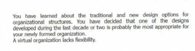 You have learned about the traditional and new design options for organizational structures. You have decided that one of the designs developed during the last decade or two is probably the most appropriate for your newly formed organization.
-A virtual organization lacks flexibility.