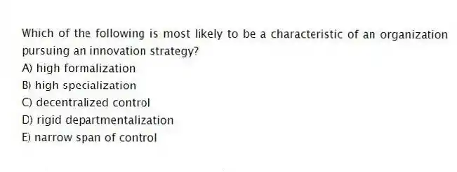 Which of the following is most likely to be a characteristic of an organization pursuing an innovation strategy?
A) high formalization
B) high specialization
C) decentralized control
D) rigid departmentalization
E) narrow span of control