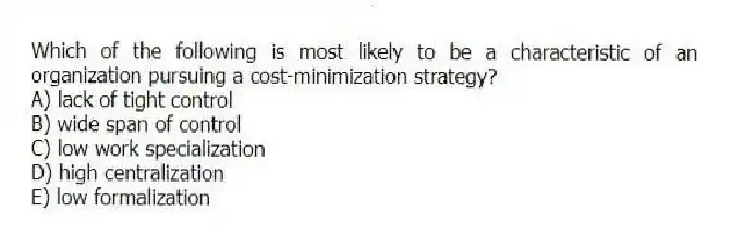 Which of the following is most likely to be a characteristic of an organization pursuing a cost-minimization strategy?
A) lack of tight control
B) wide span of control
C) low work specialization
D) high centralization
E) low formalization