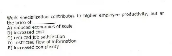 Work specialization contributes to higher employee productivity, but at the price of ________.
A) reduced economies of scale
B) increased cost
C) reduced job satisfaction
D) restricted flow of information
E) increased complexity