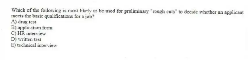 Which of the following is most likely to be used for preliminary "rough cuts" to decide whether an applicant meets the basic qualifications for a job?
A) drug test
B) application form
C) HR interview
D) written test
E) technical interview