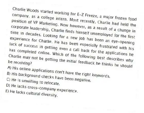 Charlie Woods started working for E-Z Freeze, a major frozen food company, as a college intern. Most recently, Charlie had held the position of VP Marketing. Now however, as a result of a change in corporate leadership, Charlie finds himself unemployed for the first time in decades. Looking for a new job has been an eye-opening experience for Charlie. He has been especially frustrated with his lack of success in getting even a call back for the applications he has completed online. Which of the following best describes why Charlie may not be getting the initial feedback he thinks he should be receiving?
A) His online applications don't have the right keywords.
B) His background checks have been negative.
C) He is unwilling to relocate.
D) He lacks cross-company experience.
E) He lacks cultural diversity.